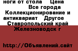 ноги от стола. › Цена ­ 12 000 - Все города Коллекционирование и антиквариат » Другое   . Ставропольский край,Железноводск г.